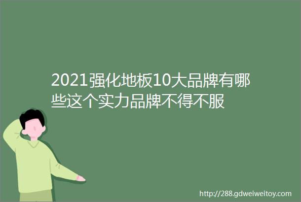 2021强化地板10大品牌有哪些这个实力品牌不得不服